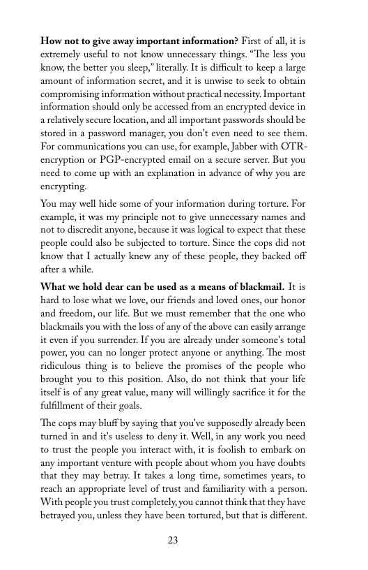 How not to give away important information? First of al, it is extremely useful to not know unnecessary things. “The less you know, the better you sleep,” literally. It is difficult to keep a large amount of information sccret, and it is unwise to scck to obtain compromising information without practical necessity Important information should only be accessed from an cnerypted device in arelatively secure location, and all important passwords should be stored in a password manager, you don’t even need to sce them. For communications you can use, for cxample, Jabber with OTR- encryption or PGP-enerypted email on a scure server, But you nced to come up with an explanation in advance of why you are encryping.  You may well hide some of your information during torture, For cxample, it was my principle not o give unnecessary names and not to discredit anyone, because it was logical to cxpect that these people could also be subjected to torture. Since the cops did not know that I actully knew any of these peopl, they backed off after a while.  What we hold dear can be used as a means of blackmail. It is hard to lose what we love, our friends and loved ones, our honor and freedom, our life. But we must remember that the one who blackmails you with the loss of any of the above can easily arrange it even if you surrender. If you are already under someone’s total power, you can no longer protect anyone or anything. The most ridiculous thing is to believe the promises of the people who brought you to this position. Also, do not think that your life itself s of any great value, many will willingly sacrifice it for the fulfllment of their goals.  “The cops may bluff by saying that you’ve supposcdly alrcady been turned in and it’s usless to deny it. Well, in any work you need to trust the people you interact with, it is foolish to cmbark on any important venture with people about whom you have doubts that they may betray. It takes a long time, sometimes ycars, to reach an appropriate level of trust and familiasity with a person. ‘With people you trust completely, you cannot think that they have betrayed you, unless they have been tortured, but that is different.  23 